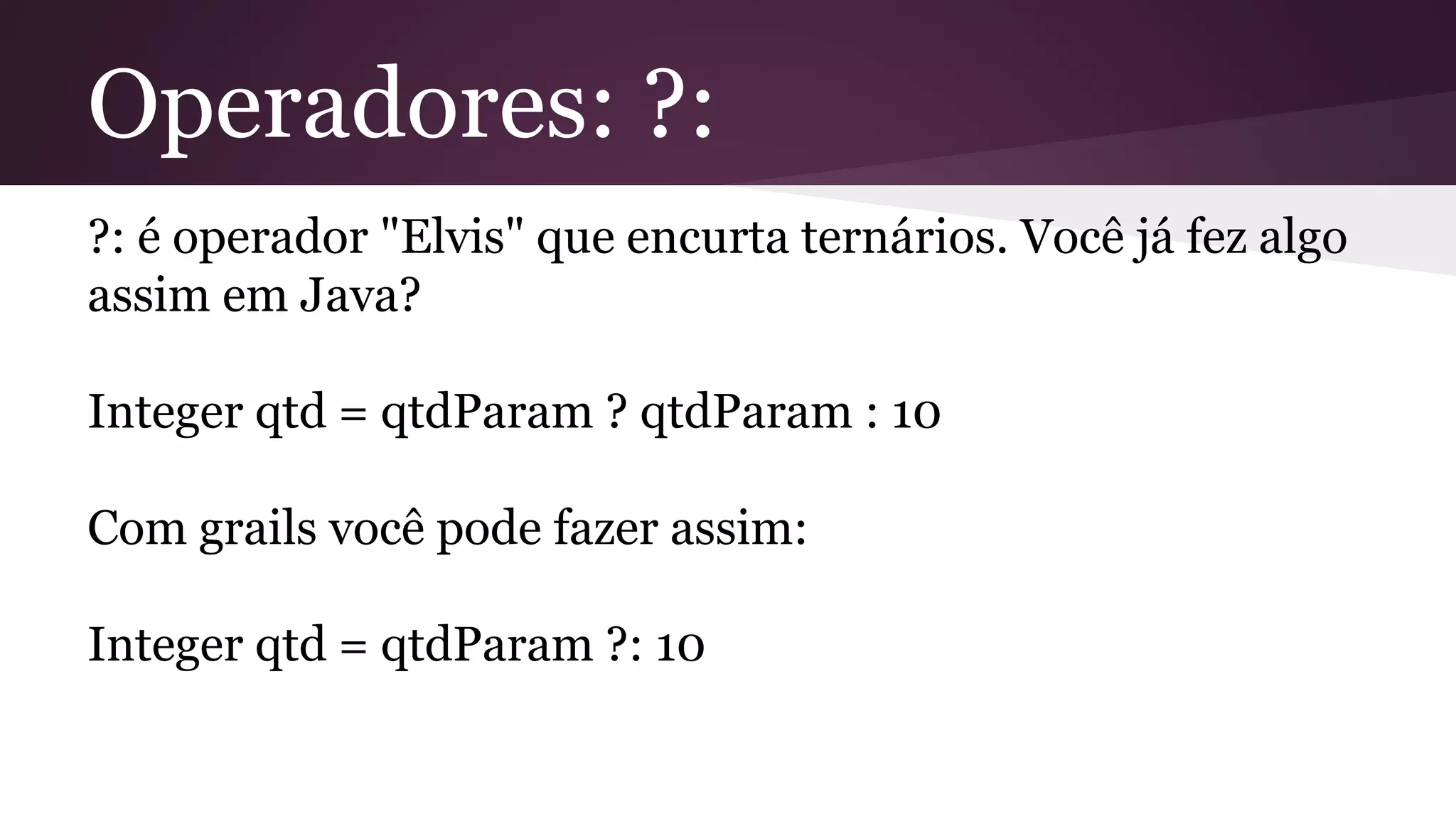 Operadores: ?:
?: é operador "Elvis" que encurta ternários. Você já fez algo
assim em Java?
Integer qtd = qtdParam ? qtdParam : 10
Com grails você pode fazer assim:
Integer qtd = qtdParam ?: 10
 