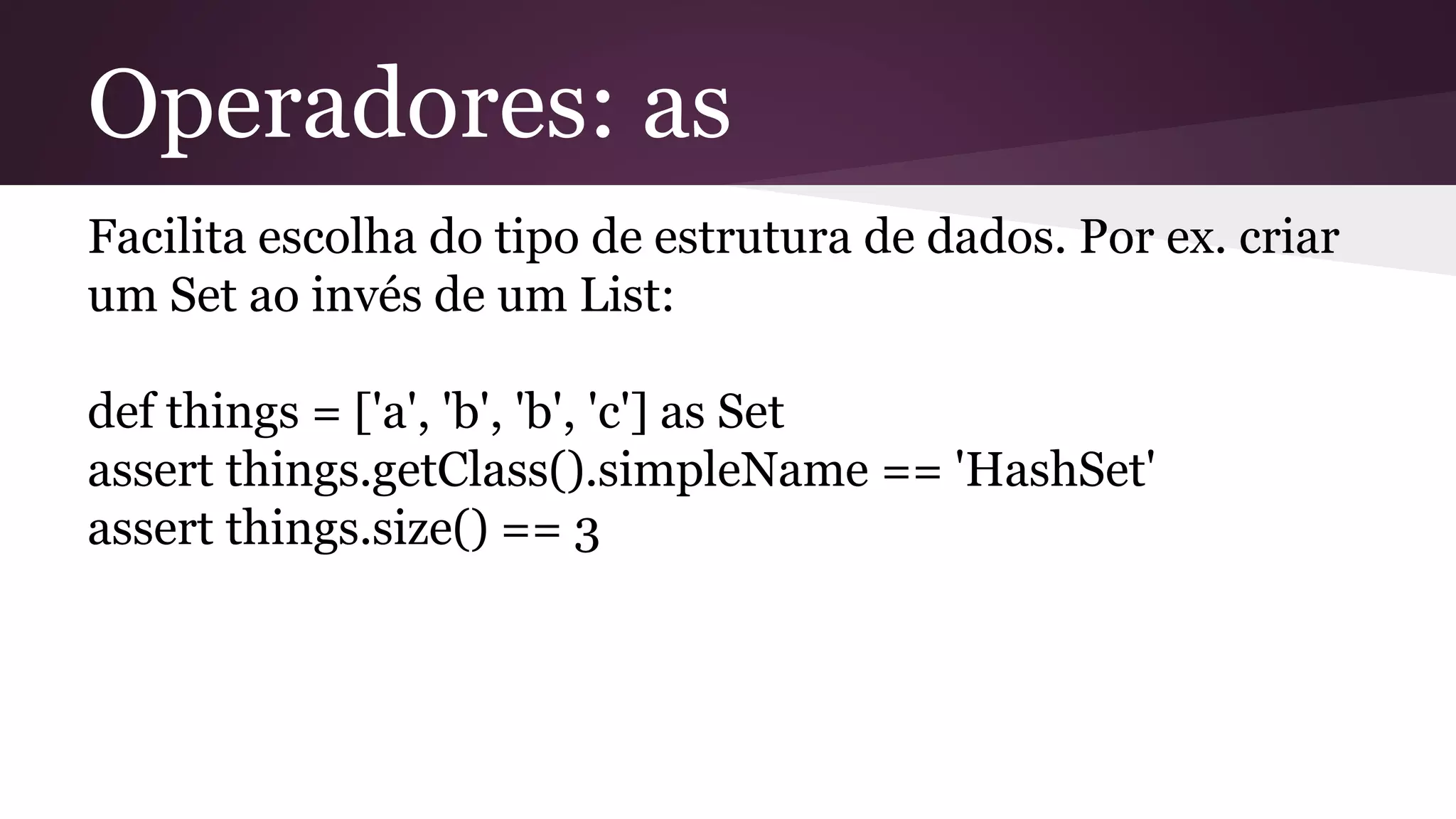 Operadores: as
Facilita escolha do tipo de estrutura de dados. Por ex. criar
um Set ao invés de um List:
def things = ['a', 'b', 'b', 'c'] as Set
assert things.getClass().simpleName == 'HashSet'
assert things.size() == 3
 