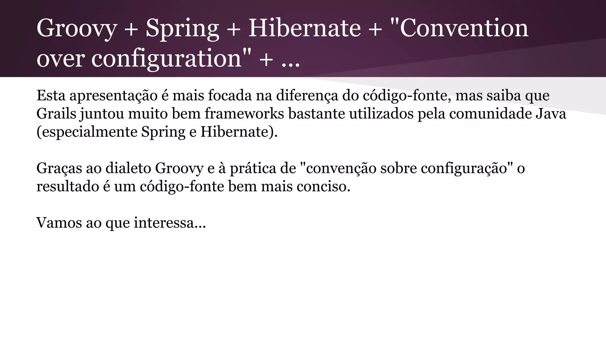 Groovy + Spring + Hibernate + "Convention
over configuration" + ...
Esta apresentação é mais focada na diferença do código-fonte, mas saiba que
Grails juntou muito bem frameworks bastante utilizados pela comunidade Java
(especialmente Spring e Hibernate).
Graças ao dialeto Groovy e à prática de "convenção sobre configuração" o
resultado é um código-fonte bem mais conciso.
Vamos ao que interessa...
 