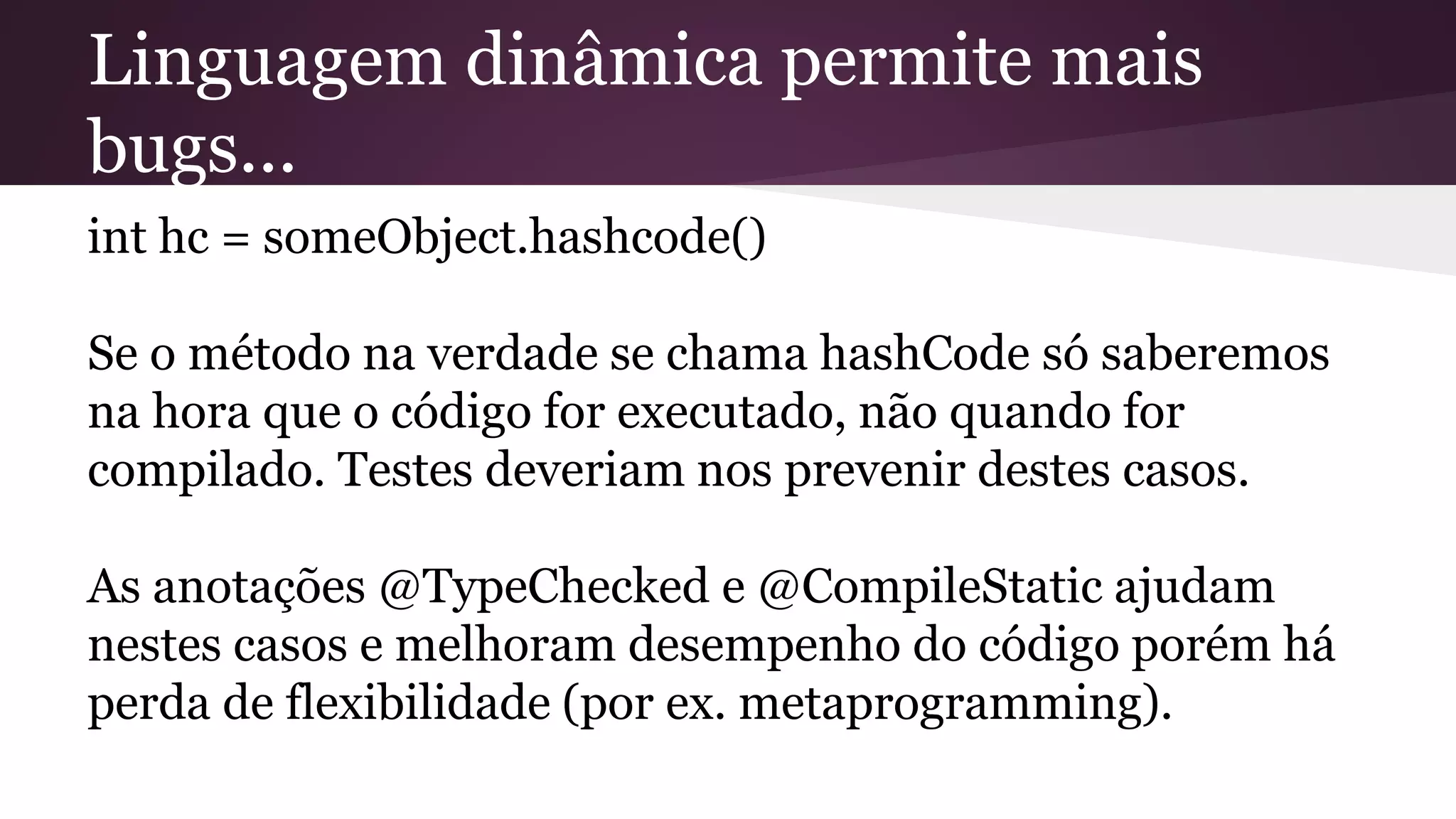 Linguagem dinâmica permite mais
bugs...
int hc = someObject.hashcode()
Se o método na verdade se chama hashCode só saberemos
na hora que o código for executado, não quando for
compilado. Testes deveriam nos prevenir destes casos.
As anotações @TypeChecked e @CompileStatic ajudam
nestes casos e melhoram desempenho do código porém há
perda de flexibilidade (por ex. metaprogramming).
 