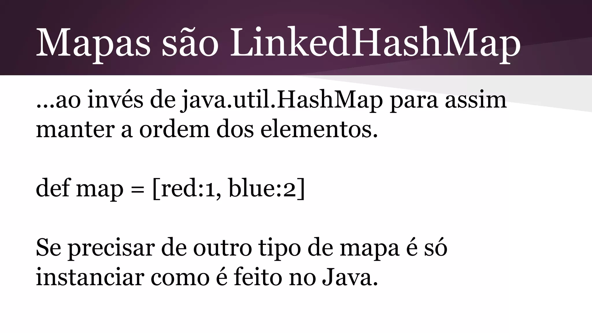 Mapas são LinkedHashMap
...ao invés de java.util.HashMap para assim
manter a ordem dos elementos.
def map = [red:1, blue:2]
Se precisar de outro tipo de mapa é só
instanciar como é feito no Java.
 