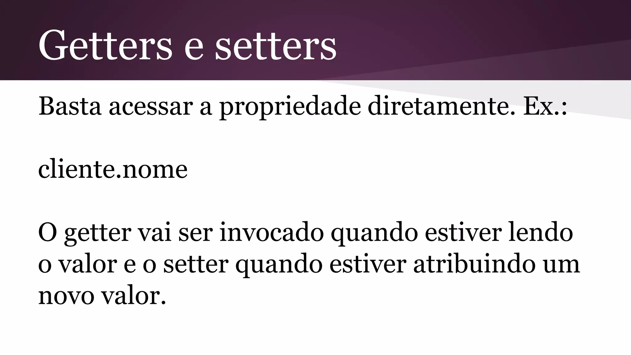 Getters e setters
Basta acessar a propriedade diretamente. Ex.:
cliente.nome
O getter vai ser invocado quando estiver lendo
o valor e o setter quando estiver atribuindo um
novo valor.
 