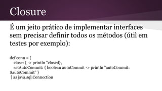 Closure
É um jeito prático de implementar interfaces
sem precisar definir todos os métodos (útil em
testes por exemplo):
def conn = [
close: { -> println "closed},
setAutoCommit: { boolean autoCommit -> println "autoCommit:
$autoCommit" }
] as java.sql.Connection
 