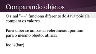 Comparando objetos
O sinal "==" funciona diferente do Java pois ele
compara os valores.
Para saber se ambas as referências apontam
para o mesmo objeto, utilizar:
foo.is(bar)
 