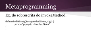 Metaprogramming
Ex. de sobrescrita do invokeMethod:
def methodMissing(String methodName, args) {
println "papagaio - $methodName"
}
 