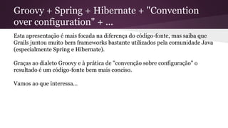 Groovy + Spring + Hibernate + "Convention
over configuration" + ...
Esta apresentação é mais focada na diferença do código-fonte, mas saiba que
Grails juntou muito bem frameworks bastante utilizados pela comunidade Java
(especialmente Spring e Hibernate).
Graças ao dialeto Groovy e à prática de "convenção sobre configuração" o
resultado é um código-fonte bem mais conciso.
Vamos ao que interessa...
 