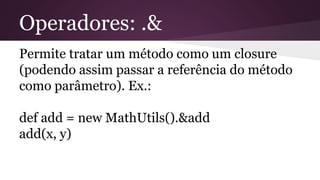 Operadores: .&
Permite tratar um método como um closure
(podendo assim passar a referência do método
como parâmetro). Ex.:
def add = new MathUtils().&add
add(x, y)
 