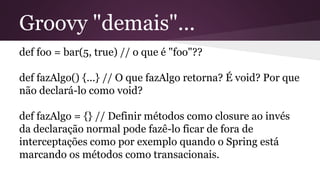 Groovy "demais"...
def foo = bar(5, true) // o que é "foo"??
def fazAlgo() {...} // O que fazAlgo retorna? É void? Por que
não declará-lo como void?
def fazAlgo = {} // Definir métodos como closure ao invés
da declaração normal pode fazê-lo ficar de fora de
interceptações como por exemplo quando o Spring está
marcando os métodos como transacionais.
 