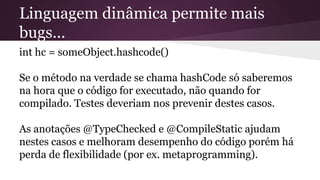 Linguagem dinâmica permite mais
bugs...
int hc = someObject.hashcode()
Se o método na verdade se chama hashCode só saberemos
na hora que o código for executado, não quando for
compilado. Testes deveriam nos prevenir destes casos.
As anotações @TypeChecked e @CompileStatic ajudam
nestes casos e melhoram desempenho do código porém há
perda de flexibilidade (por ex. metaprogramming).
 