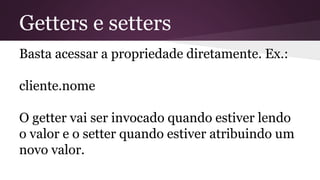 Getters e setters
Basta acessar a propriedade diretamente. Ex.:
cliente.nome
O getter vai ser invocado quando estiver lendo
o valor e o setter quando estiver atribuindo um
novo valor.
 