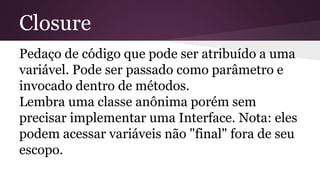 Closure
Pedaço de código que pode ser atribuído a uma
variável. Pode ser passado como parâmetro e
invocado dentro de métodos.
Lembra uma classe anônima porém sem
precisar implementar uma Interface. Nota: eles
podem acessar variáveis não "final" fora de seu
escopo.
 