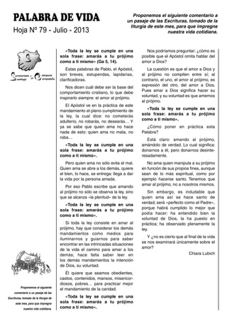 PALABRA DE VIDA
Hoja Nº 79 - Julio - 2013
Proponemos el siguiente comentario a
un pasaje de las Escrituras, tomado de la
liturgia de este mes, para que impregne
nuestra vida cotidiana.
Proponemos el siguiente
comentario a un pasaje de las
Escrituras, tomado de la liturgia de
este mes, para que impregne
nuestra vida cotidiana.
«Toda la ley se cumple en una
sola frase: amarás a tu prójimo
como a ti mismo» (Ga 5, 14).
Estas palabras de Pablo, el Apóstol,
son breves, estupendas, lapidarias,
clarificadoras.
Nos dicen cuál debe ser la base del
comportamiento cristiano, lo que debe
inspirarlo siempre: el amor al prójimo.
El Apóstol ve en la práctica de este
mandamiento el pleno cumplimiento de
la ley, la cual dice: no cometerás
adulterio, no robarás, no desearás… Y
ya se sabe que quien ama no hace
nada de esto: quien ama no mata, no
roba…
«Toda la ley se cumple en una
sola frase: amarás a tu prójimo
como a ti mismo».
Pero quien ama no sólo evita el mal.
Quien ama se abre a los demás, quiere
el bien, lo hace, se entrega: llega a dar
la vida por la persona amada.
Por eso Pablo escribe que amando
al prójimo no sólo se observa la ley, sino
que se alcanza «la plenitud» de la ley.
«Toda la ley se cumple en una
sola frase: amarás a tu prójimo
como a ti mismo».
Si toda la ley consiste en amar al
prójimo, hay que considerar los demás
mandamientos como medios para
iluminarnos y guiarnos para saber
encontrar en las intrincadas situaciones
de la vida el camino para amar a los
demás; hace falta saber leer en
los demás mandamientos la intención
de Dios, su voluntad.
Él quiere que seamos obedientes,
castos, contenidos, mansos, misericor-
diosos, pobres… para practicar mejor
el mandamiento de la caridad.
«Toda la ley se cumple en una
sola frase: amarás a tu prójimo
como a ti mismo».
Nos podríamos preguntar: ¿cómo es
posible que el Apóstol omita hablar del
amor a Dios?
La cuestión es que el amor a Dios y
al prójimo no compiten entre sí; al
contrario, el uno, el amor al prójimo, es
expresión del otro, del amor a Dios.
Pues amar a Dios significa hacer su
voluntad, y su voluntad es que amemos
al prójimo.
«Toda la ley se cumple en una
sola frase: amarás a tu prójimo
como a ti mismo».
¿Cómo poner en práctica esta
Palabra?
Está claro: amando al prójimo,
amándolo de verdad. Lo cual significa:
donarnos a él, pero donarnos desinte-
resadamente.
No ama quien manipula a su prójimo
en función de sus propios fines, aunque
sean de lo más espiritual, como por
ejemplo hacerse santo. Tenemos que
amar al prójimo, no a nosotros mismos.
Sin embargo, es indudable que
quien ama así se hace santo de
verdad; será «perfecto como el Padre»,
porque habrá cumplido lo mejor que
podía hacer: ha entendido bien la
voluntad de Dios, la ha puesto en
práctica; ha observado plenamente la
ley.
Y ¿no es cierto que al final de la vida
se nos examinará únicamente sobre el
amor?
Chiara Lubich
 