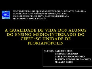 CENTRO FEDERAL DE EDUCAÇÃO TECNOLÓGICA DE SANTA CATARINA DEPARTAMENTO ACADÊMICO DE FORMAÇÃO GERAL UNIDADE CURRICULAR: PD V -  PARTE DIVERSIFICADA PROFESSORAS: EDNA E LUCINÉA ALUNOS: CARLUCE BUSS DJEISON MACHADO LUIZ EDUARDO GODINHO JASMINY LEOPOLDO DA COSTA MAYARA ESTER A QUALIDADE DE VIDA DOS ALUNOS DO ENSINO MÉDIO/INTEGRADO DO CEFET-SC UNIDADE DE FLORIANÓPOLIS   