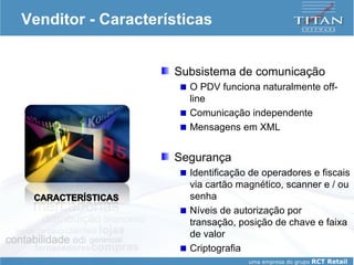 Venditor - Características Subsistema de comunicação O PDV funciona naturalmente off-line Comunicação independente Mensagens em XML Segurança Identificação de operadores e fiscais via cartão magnético, scanner e / ou senha Níveis de autorização por transação, posição de chave e faixa de valor Criptografia 
