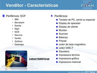 Venditor - Características Periféricos: ECF IBM Bematech Sweda Elgin NCR Daruma Itautec Zanthus Dataregis Periféricos Teclado de PC, serial ou especial Display de operador Display de cliente Monitor Scanner Balança Pinpad Leitor de tarja magnética Leitor CMC-7 Gaveteiro Impressora térmica Impressora gráfica Impressora matricial 