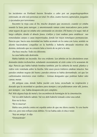los incidentes en Portland fueron llevados a cabo por un pequeñogrupobien
entrenado, de sólo seis personas en total. De ellos, cuatro fueron capturados, juzgados
y ejecutados por terrorismo.
Encontré la vieja casa al fin, mucho después que oscureció, cuando yo estaba
usando la luna para navegar, y amontonando ramas como marcadores para poder
estar seguro de que no estaba solo caminando en círculos. Olí humo y lo seguí. Salí al
largo callejón, donde el abuelo Jones, Caitlyn y Carr usaban para establecer sus
remendadas carpas y casas improvisadas, donde los viejos remolques permanecían.
Parecía que, hacía una eternidad me había acostado en la cama con Lena, sentido su
aliento haciéndome cosquillas en la barbilla y haberla abrazado mientras ella
dormía, sintiendo que su corazón latía a través de su piel a la mía.
Fue hace mucho. Todo era diferente.
La casa había sido destruida.
Había habido un incendio. Eso era evidente. Los árboles en los alrededores eran
desnudos dedos rechonchos, señalando oscuramente al cielo como si lo acusaran de
algo. Parecía que había habido bombas también, por la cubierta de metal, plástico y
vidrio roto vomitada sobre la hierba. Sólo unos pocos tráileres estaban intactos. Sus
paredes estaban negras del humo, paredes enteras se había derrumbado, así que los
carbonizados interiores eran visibles— formas desiguales que podrían haber sido
camas, mesas.
Mi antigua casa, donde había yacido con Lena, escuchado su respiración y
deseado que la oscuridad se quedara para siempre y así pudiéramos estar allí, juntos,
por siempre—eso había desaparecido por completo.
Puf. Sólo alguna hoja de metal y los escombros de hormigón de la cimentación.
Tal vez debí haberlo sabido. Tal vez debí haberlo tomado como una señal.
Pero no lo hice.
"No te muevas".
Había una pistola contra mi espalda antes de que me diera cuenta. Yo era fuerte
otra vez, pero mis reflejos eran débiles. Yo no había oído el chico venir.
"Soy un amigo", le dije.
"Demuéstralo".
 