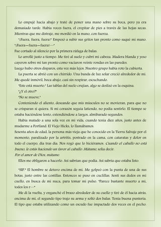 Lo empujé hacia abajo y traté de poner una mano sobre su boca, pero ya era
demasiado tarde. Había voces fuera, el crepitar de pies a través de las hojas secas.
Mientras que me distraje, me mordió en la mano, con fuerza.
"¡Fuera, fuera, fuera!" Empezó a subir sus gritos tan pronto como saqué mi mano.
"¡Fuera―fuera―fuera!—"
Fue cortado al silencio por la primera ráfaga de balas.
Lo arrollé justo a tiempo. Me tiré al suelo y cubrí mi cabeza. Madera blanda y yeso
cayeron sobre mí tan pronto como vaciaron veinte rondas en las paredes.
Luego hubo otros disparos, esta vez más lejos. Nuestro grupo había roto la cubierta.
La puerta se abrió con un chirrido. Una banda de luz solar creció alrededor de mí.
Me quedé inmóvil, boca abajo, casi sin respirar, escuchando.
"Este está muerto." Las tablas del suelo crujían, algo se deslizó en la esquina.
"¿Y el otro?"
"No se mueve."
Conteniendo el aliento, deseando que mis músculos no se movieran, para que no
se crisparan si quiera. Si mi corazón seguía latiendo, no podía sentirlo. El tiempo se
estaba haciéndose lento, extendiéndose a largos, almibarado segundos.
Había matado a una sola vez en mi vida, cuando tenía diez años, justo antes de
mudarme a Portland. El Viejo Hicks, lo llamábamos.
Sesenta años de edad, la persona más vieja que he conocido en la Tierra Salvaje por el
momento, paralizado por la artritis, postrado en la cama, con cataratas y dolor en
todo el cuerpo, día tras día. Nos rogó que lo hiciéramos. Cuando el caballo no está
bueno, le estás haciendo un favor al caballo. Mátame, solía decir.
Por el amor de Dios, mátame.
Ellos me obligaron a hacerlo. Así sabrían que podía. Así sabría que estaba listo.
"SIP.” El hombre se detuvo encima de mí. Me golpeó con la punta de una de sus
botas, justo entre las costillas. Entonces se puso en cuclillas. Sentí sus dedos en mi
cuello, en busca de mi nuca, para tomar mi pulso. "Parece bastante muerto a mí,
todos los r—“
Me di la vuelta, y enganché el brazo alrededor de su cuello y tiré de él hacia atrás,
encima de mí, el segundo tipo trajo su arma y soltó dos balas. Tenía buena puntería.
El tipo que estaba utilizando como un escudo fue impactado dos veces en el pecho.
 
