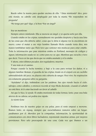 Ruedo sobre la manta para quedar encima de ella. “ Estas mintiendo” dice, pero
está riendo, su cabello está desplegado por toda la manta “No respondiste mi
pregunta”
“No tengo por qué” digo, y la beso “Soy un ángel”
Soy un mentiroso
Siempre estuve mintiendo. Ella se merecía un ángel, y yo quería serlo por ella.
Cuando estaba en las criptas, normalmente me quedaba despierto y hacia una lista
de las cosas que ella debería saber, cosas que le diría si alguna vez la encontrara de
nuevo, como el matar a ese viejo hombre llamado Hicks cuando tenía diez, mis
manos temblaban tanto que Flick tuvo que sostener mis muñecas para estar estable.
Toda la información que pase mientras estaba en Portland, mensajes de códigos y
signos, información usada no-se-como para no-se-que. Mentiras que escuche y tuve
que decir. Veces en las que decía que no estaba asustado y si lo estaba.
Y ahora, estos últimos pecados: dos reguladores, muertos.
Y uno más en el camino.
Porque cuando la lucha termino, y bajé a la casa para revisar los daños, vi a
alguien familiar: Roman, el guardia de las criptas, tirado en el césped con un cuchillo
sobresaliéndole del peco, su playera está cubierta de sangre. Pero vivo. Su respiración
era solamente gárgaras sobre su garganta.
“Ayúdame” el dijo, trabándose con las palabras. Sus ojos viendo hacia el cielo,
salvajes, como caballos, y entonces recordé al viejo Hicks diciendo, Cuando el caballo
no está bien, tú le estas haciendo un favor al caballo.
Así que lo hice, lo ayude. El estaba muriendo de todas formas, lento, puse una bala
atreves de su cabeza, así podría irse rápido.
Lo siento Lena
Perdimos tres de nuestro gripo en esa pelea, pero el resto empezó a moverse.
Íbamos lento, en zigzag, siempre que escuchábamos rumores sobre un hogar,
pasábamos por él. Movidos por la compañías, información, la oportunidad de
comunicarnos con otros libres luchadores, reponiendo muestras armas, por mejores
provisiones. Pero solo preocupado de una cosa. Cada vez que íbamos a un
 