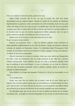 Una vez, cuando yo tenía doce años, quemé una casa.
Nadie estaba viviendo allí. Es por eso que la escogí. Era sólo una medio
destartalada casa de madera blanca, situada en medio de un montón de abultados
departamentos y graneros, como excremento de ciervos reunida al pie de una gran
colina. No tengo ni idea de lo que le pasó a la familia que vivía allí, pero me gustaba
imaginar que ellos se habían ido a la Tierra Salvaje, que hicieron una fina ruptura en
la frontera una vez que las nuevas regulaciones habían golpeado, una vez que la
gente comenzó a quedar encerrada por estar en desacuerdo.
Estaba cerca de la frontera, a solo cincuenta pies de la valla.
Es por eso que la elegí también.
Empecé con pequeñas cosas — cajas de fósforos, papeles, luego montones de
hojas apiladas cuidadosamente en un cubo de basura, y luego un pequeño cobertizo
cerrado, de madera, en Rosemont Avenue. Yo observaba desde Presumpscot Park,
sentado en una banca, mientras los bomberos venían a apagar el fuego del cobertizo,
el silbido de las sirenas aumentaba.
Observé mientras los vecinos se reunían, hasta que eran tantos que bloqueaban
mi vista y traté de levantarme. Pero no podía ponerme de pie. Mis pies y piernas
estaban entumecidos. Como ladrillos. Así que me senté y permanecí sentado, hasta
que la multitud se hizo más liviana y vi que el cobertizo, no era más un cobertizo,
sólo una pila de madera quemada, metal y plástico fundido, donde un montón de
juguetes se había fusionado.
Todo debido a la chispa más pequeña. Todo por el clic de un encendedor en mi
mano.
Yo no podía parar.
Luego: una casa. Fue un verano, seis en punto, hora de la cena. Pensé que si
alguien olía el humo podría pensar que era una barbacoa, y tendría tiempo de sobra
para salir de allí. Usé trapos rellenos de kerosene y un encendedor que había robado
del escritorio de la oficina del director de mi escuela: amarillo con caras sonrientes.
De inmediato supe que era un error. La casa se deshizo en menos de un minuto.
Las llamas sólo... La tragaron. El humo bloqueaba el sol y el aire se volvió borroso por
 