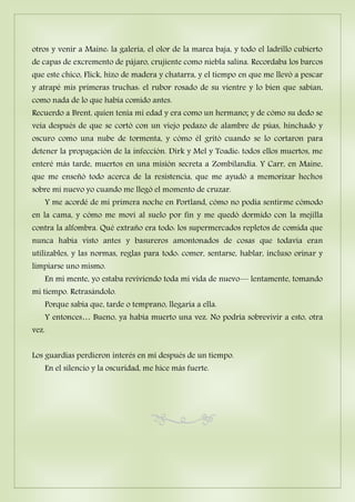 otros y venir a Maine: la galería, el olor de la marea baja, y todo el ladrillo cubierto
de capas de excremento de pájaro, crujiente como niebla salina. Recordaba los barcos
que este chico, Flick, hizo de madera y chatarra, y el tiempo en que me llevó a pescar
y atrapé mis primeras truchas: el rubor rosado de su vientre y lo bien que sabían,
como nada de lo que había comido antes.
Recuerdo a Brent, quien tenía mi edad y era como un hermano; y de cómo su dedo se
veía después de que se cortó con un viejo pedazo de alambre de púas, hinchado y
oscuro como una nube de tormenta, y cómo él gritó cuando se lo cortaron para
detener la propagación de la infección. Dirk y Mel y Toadie: todos ellos muertos, me
enteré más tarde, muertos en una misión secreta a Zombilandia. Y Carr, en Maine,
que me enseñó todo acerca de la resistencia, que me ayudó a memorizar hechos
sobre mi nuevo yo cuando me llegó el momento de cruzar.
Y me acordé de mi primera noche en Portland, cómo no podía sentirme cómodo
en la cama, y cómo me moví al suelo por fin y me quedó dormido con la mejilla
contra la alfombra. Qué extraño era todo: los supermercados repletos de comida que
nunca había visto antes y basureros amontonados de cosas que todavía eran
utilizables, y las normas, reglas para todo: comer, sentarse, hablar, incluso orinar y
limpiarse uno mismo.
En mi mente, yo estaba reviviendo toda mi vida de nuevo— lentamente, tomando
mi tiempo. Retrasándolo.
Porque sabía que, tarde o temprano, llegaría a ella.
Y entonces… Bueno, ya había muerto una vez. No podría sobrevivir a esto, otra
vez.
Los guardias perdieron interés en mí después de un tiempo.
En el silencio y la oscuridad, me hice más fuerte.
 
