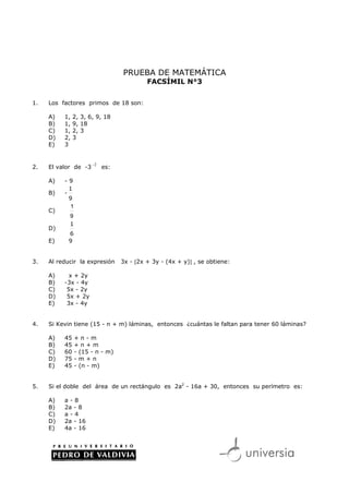 PRUEBA DE MATEMÁTICA
                                          FACSÍMIL N°3


1.   Los factores primos de 18 son:

     A)   1,   2, 3, 6, 9, 18
     B)   1,   9, 18
     C)   1,   2, 3
     D)   2,   3
     E)   3


                      −2
2.   El valor de -3        es:

     A)   -9
            1
     B)   -
            9
            1
     C)
            9
            1
     D)
            6
     E)     9


3.   Al reducir la expresión     3x - [2x + 3y - (4x + y)] , se obtiene:

     A)     x + 2y
     B)   -3x - 4y
     C)    5x - 2y
     D)    5x + 2y
     E)    3x - 4y


4.   Si Kevin tiene (15 - n + m) láminas, entonces ¿cuántas le faltan para tener 60 láminas?

     A)   45    +n-m
     B)   45    +n+m
     C)   60    - (15 - n - m)
     D)   75    -m+n
     E)   45    - (n - m)


5.   Si el doble del área de un rectángulo es 2a2 - 16a + 30, entonces su perímetro es:

     A)   a-8
     B)   2a - 8
     C)   a-4
     D)   2a - 16
     E)   4a - 16
 