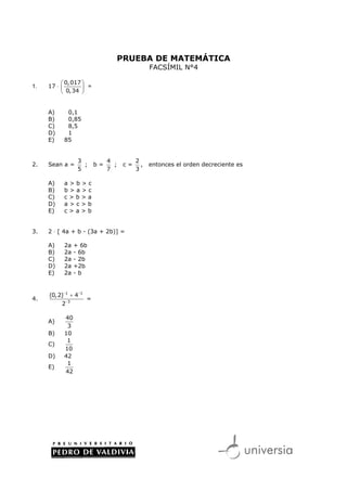 PRUEBA DE MATEMÁTICA
                                                 FACSÍMIL N°4

           0, 017 
1.   17 ⋅          =
           0,34 


     A)     0,1
     B)     0,85
     C)     8,5
     D)     1
     E)    85


                 3             4           2
2.   Sean a =      ;      b=     ;    c=     ,   entonces el orden decreciente es
                 5             7           3

     A)    a>b>c
     B)    b>a>c
     C)    c>b>a
     D)    a>c>b
     E)    c>a>b


3.   2 ⋅ [ 4a + b - (3a + 2b)] =

     A)    2a   + 6b
     B)    2a   - 6b
     C)    2a   - 2b
     D)    2a   +2b
     E)    2a   -b


     (0, 2)−1 + 4−1
4.                    =
          2−3

           40
     A)
            3
     B)    10
            1
     C)
           10
     D)    42
            1
     E)
           42
 