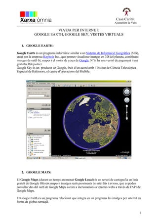 Casa Caritat
                                                                            Ajuntament de Valls

                       VIATJA PER INTERNET:
             GOOGLE EARTH, GOOGLE SKY, VISITES VIRTUALS

   1. GOOGLE EARTH:

Google Earth és un programa informàtic similar a un Sistema de Informació Geogràfica (SIG),
creat por la empresa Keyhole Inc., que permet visualitzar imatges en 3D del planeta, combinant
imatges de satèl·lit, mapes i el motor de cerca de Google. N’hi ha una versió de pagament i una
gratuïta(Wikipèdia)
Google Sky és un producte de Google, fruit d’un acord amb l’Institut de Ciència Telescòpica
Espacial de Baltimore, el centre d’operacions del Hubble.




   2. GOOGLE MAPS:

El Google Maps (durant un temps anomenat Google Local) és un servei de cartografia en línia
gratuït de Google Ofereix mapes i imatges reals provinents de satèl·lits i avions, que es poden
consultar des del web de Google Maps o com a incrustacions a terceres webs a través de l'API de
Google Maps.

El Google Earth és un programa relacionat que integra en un programa les imatges per satèl·lit en
forma de globus terraqüi.


                                                                                                  1
 