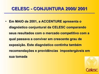 Em MAIO de 2001, a ACCENTURE apresenta o diagnóstico conjuntural da CELESC comparando seus resultados com o mercado competitivo com a qual passava a conviver em crescente grau de exposição. Este diagnóstico continha também recomendações e providências  impostergáveis em sua tomada CELESC - CONJUNTURA 2000/ 2001 