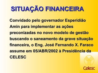 SITUAÇÃO FINANCEIRA  Convidado pelo governador Esperidião Amin para implementar as ações preconizadas no novo modelo de gestão buscando o saneamento da grave situação financeira, o Eng. José Fernando X. Faraco assume em 05/ABR/2002 à Presidência da CELESC   