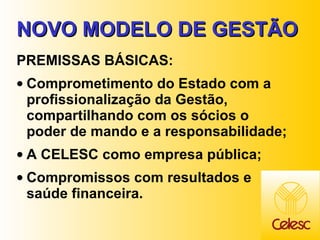 NOVO MODELO DE GESTÃO PREMISSAS BÁSICAS: Comprometimento do Estado com a profissionalização da Gestão, compartilhando com os sócios o poder de mando e a responsabilidade; A CELESC como empresa pública; Compromissos com resultados e saúde financeira. 