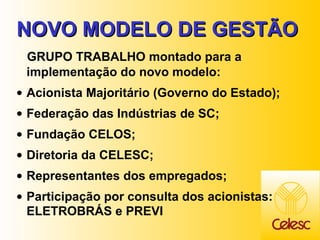 NOVO MODELO DE GESTÃO GRUPO TRABALHO montado para a implementação do novo modelo: Acionista Majoritário (Governo do Estado); Federação das Indústrias de SC; Fundação CELOS; Diretoria da CELESC; Representantes dos empregados; Participação por consulta dos acionistas: ELETROBRÁS e PREVI 