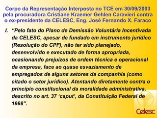 Corpo da Representação Interposta no TCE em 30/09/2003 pela procuradora Cristiane Kraemer Gehlen Caravieri contra o ex-presidente da CELESC, Eng. José Fernando X. Faraco “ Pelo fato do Plano de Demissão Voluntária Incentivada da CELESC, apesar de fundado em instrumento jurídico (Resolução do CPF), não ter sido planejado, desenvolvido e executado de forma apropriada, ocasionando prejuízos de ordem técnica e operacional da empresa, face ao quase esvaziamento de empregados de alguns setores da companhia (como citado o setor jurídico). Atentando diretamente contra o princípio constitucional da moralidade administrativa, descrito no art. 37 ‘caput’, da Constituição Federal de 1988”. 