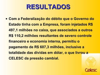 RESULTADOS  Com a Federalização do débito que o Governo do Estado tinha com a Empresa, foram injetados R$ 497,1 milhões no caixa, que associados a outros R$ 110,2 milhões resultantes de severo controle financeiro e economia interna, permitiu o pagamento de R$ 607,3 milhões, inclusive a totalidade das dívidas em dólar, o que livrou a CELESC da pressão cambial. 