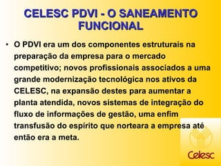 CELESC PDVI - O SANEAMENTO FUNCIONAL O PDVI era um dos componentes estruturais na preparação da empresa para o mercado competitivo; novos profissionais associados a uma grande modernização tecnológica nos ativos da CELESC, na expansão destes para aumentar a planta atendida, novos sistemas de integração do fluxo de informações de gestão, uma enfim transfusão do espírito que norteara a empresa até então era a meta. 