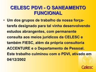 CELESC PDVI - O SANEAMENTO FUNCIONAL Um dos grupos de trabalho da nossa força-tarefa designado para tal vinha desenvolvendo estudos abrangentes, com permanente consulta aos meios jurídicos da CELESC e também FIESC, além da própria consultoria ACCENTURE e o Departamento de Pessoal. Este trabalho culminou com o PDVI, ativado em 04/12/2002 