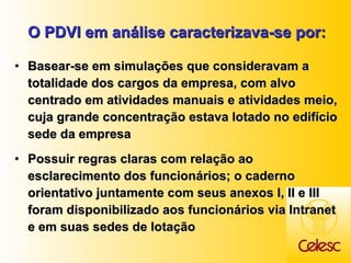 O PDVI em análise caracterizava-se por: Basear-se em simulações que consideravam a totalidade dos cargos da empresa, com alvo centrado em atividades manuais e atividades meio, cuja grande concentração estava lotado no edifício sede da empresa Possuir regras claras com relação ao esclarecimento dos funcionários; o caderno orientativo juntamente com seus anexos I, II e III foram disponibilizado aos funcionários via Intranet e em suas sedes de lotação 