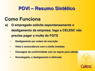 PDVI – Resumo Sintético O empregado solicita espontaneamente o desligamento da empresa; logo a CELESC não precisa pagar a multa do FGTS Desligamento por ordem de inscrição Visto e concordância com a chefia imediata Checagem da conformidade com as regras para adesão Homologado, o desligamento é efetivado Como Funciona 