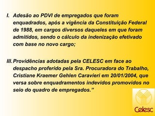 Adesão ao PDVI de empregados que foram enquadrados, após a vigência da Constituição Federal de 1988, em cargos diversos daqueles em que foram admitidos, sendo o cálculo da indenização efetivado com base no novo cargo; Providências adotadas pela CELESC em face ao despacho proferido pela Sra. Procuradora do Trabalho, Cristiane Kraemer Gehlen Caravieri em 20/01/2004, que versa sobre enquadramentos indevidos promovidos no seio do quadro de empregados.” 
