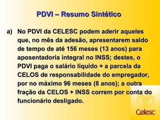 PDVI – Resumo Sintético No PDVI da CELESC podem aderir aqueles que, no mês da adesão, apresentarem saldo de tempo de até 156 meses (13 anos) para aposentadoria integral no INSS; destes, o PDVI paga o salário líquido + a parcela da CELOS de responsabilidade do empregador, por no máximo 96 meses (8 anos); a outra fração da CELOS + INSS correm por conta do funcionário desligado.  
