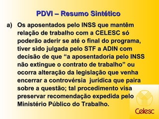 PDVI – Resumo Sintético Os aposentados pelo INSS que mantêm relação de trabalho com a CELESC só poderão aderir se até o final do programa, tiver sido julgada pelo STF a ADIN com decisão de que “a aposentadoria pelo INSS não extingue o contrato de trabalho” ou ocorra alteração da legislação que venha encerrar a controvérsia  jurídica que paira sobre a questão; tal procedimento visa preservar recomendação expedida pelo Ministério Público do Trabalho. 