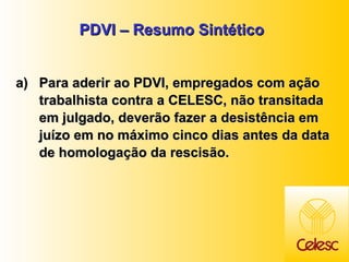 PDVI – Resumo Sintético Para aderir ao PDVI, empregados com ação trabalhista contra a CELESC, não transitada em julgado, deverão fazer a desistência em juízo em no máximo cinco dias antes da data de homologação da rescisão.  