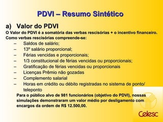 PDVI – Resumo Sintético Valor do PDVI  O Valor do PDVI é a somatória das verbas rescisórias + o incentivo financeiro.   Como verbas rescisórias compreende-se:  Saldos de salário;  13 º salário proporcional; Férias vencidas e proporcionais; 1/3 constitucional de férias vencidas ou proporcionais; Gratificação de férias vencidas ou proporcionais Licenças Prêmio não gozadas  Complemento salarial Horas em crédito ou débito registradas no sistema de ponto/ teleponto Para o público alvo de 981 funcionários (objetivo do PDVI), nossas simulações demonstraram um valor médio por desligamento com encargos da ordem de R$ 12.500,00.  