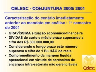 CELESC - CONJUNTURA 2000/ 2001 GRAVÍSSIMA situação econômico-financeira DÍVIDAS de curto e médio prazo superando a cifra dos R$ 600.000.000,00 Considerando o longo prazo este número superava a cifra de 1 BILHÃO de reais. Comprometimento da margem líquida operacional em virtude de acréscimo de encargos intra-setoriais não gerenciáveis Caracterização do cenário imediatamente anterior ao mandato em análise : 1 o  semestre de 2001 