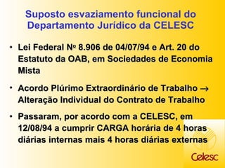 Suposto esvaziamento funcional do Departamento Jurídico da CELESC Lei Federal N o  8.906 de 04/07/94 e Art. 20 do Estatuto da OAB, em Sociedades de Economia Mista Acordo Plúrimo Extraordinário de Trabalho    Alteração Individual do Contrato de Trabalho Passaram, por acordo com a CELESC, em 12/08/94 a cumprir CARGA horária de 4 horas diárias internas mais 4 horas diárias externas 
