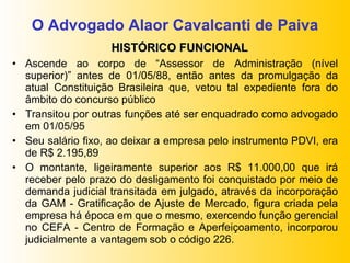 O Advogado Alaor Cavalcanti de Paiva Ascende ao corpo de “Assessor de Administração (nível superior)” antes de 01/05/88, então antes da promulgação da atual Constituição Brasileira que, vetou tal expediente fora do âmbito do concurso público Transitou por outras funções até ser enquadrado como advogado em 01/05/95 Seu salário fixo, ao deixar a empresa pelo instrumento PDVI, era de R$ 2.195,89 O montante, ligeiramente superior aos R$ 11.000,00 que irá receber pelo prazo do desligamento foi conquistado por meio de demanda judicial transitada em julgado, através da incorporação da GAM - Gratificação de Ajuste de Mercado, figura criada pela empresa há época em que o mesmo, exercendo função gerencial no CEFA - Centro de Formação e Aperfeiçoamento, incorporou judicialmente a vantagem sob o código 226. HISTÓRICO FUNCIONAL 