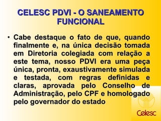 CELESC PDVI - O SANEAMENTO FUNCIONAL Cabe destaque o fato de que, quando finalmente e, na única decisão tomada em Diretoria colegiada com relação a este tema, nosso PDVI era uma peça única, pronta, exaustivamente simulada e testada, com regras definidas e claras, aprovada pelo Conselho de Administração, pelo CPF e homologado pelo governador do estado  