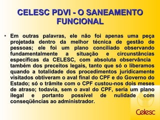 CELESC PDVI - O SANEAMENTO FUNCIONAL Em outras palavras, ele não foi apenas uma peça projetada dentro da melhor técnica de gestão de pessoas; ele foi um plano conciliado observando fundamentalmente a situação e circunstâncias específicas da CELESC, com absoluta observância  também dos preceitos legais, tanto que só o liberamos quando a totalidade dos procedimentos juridicamente visitados obtiveram o aval final do CPF e do Governo do Estado; só o trâmite com o CPF custou-nos dois meses de atraso; todavia, sem o aval do CPF, seria um plano ilegal e portanto possível de nulidade com conseqüências ao administrador. 