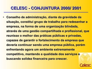 CELESC - CONJUNTURA 2000/ 2001 Conselho de administração, diante da gravidade da situação, constitui grupo de trabalho para redesenhar a empresa, na forma de uma organização blindada, através de uma gestão compartilhada e profissional, que reunisse o melhor das práticas públicas e privadas, capazes de garantir o fortalecimento da empresa que deveria continuar sendo uma empresa pública, porém enfrentando agora um ambiente extremamente competitivo, mantendo a qualidade dos serviços e buscando solidez financeira para crescer. 