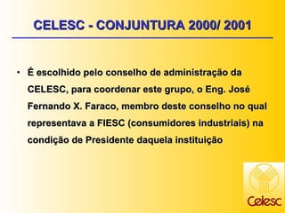 CELESC - CONJUNTURA 2000/ 2001 É escolhido pelo conselho de administração da CELESC, para coordenar este grupo, o Eng. José Fernando X. Faraco, membro deste conselho no qual representava a FIESC (consumidores industriais) na condição de Presidente daquela instituição 