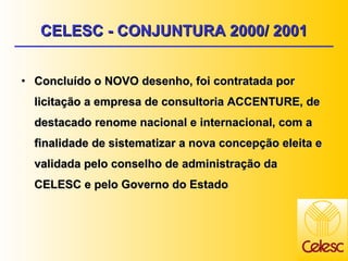 Concluído o NOVO desenho, foi contratada por licitação a empresa de consultoria ACCENTURE, de destacado renome nacional e internacional, com a finalidade de sistematizar a nova concepção eleita e validada pelo conselho de administração da CELESC e pelo Governo do Estado CELESC - CONJUNTURA 2000/ 2001 